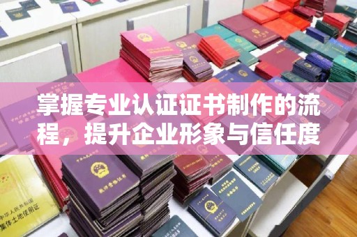 湘西掌握专业认证证书制作的流程，提升企业形象与信任度